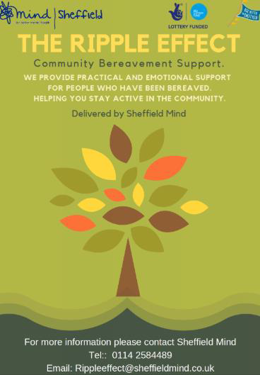 The Ripple Effect poster.
The Ripple Effect
Community Bereavement Support.
We provide practical and emotional support for people who have been bereaved. Helping you to stay active in the community. Delivered by Sheffield Mind. For more information please contact Sheffield Mind. Telephone 0114 258 4489. Email: rippleeffect@sheffieldmind.co.uk