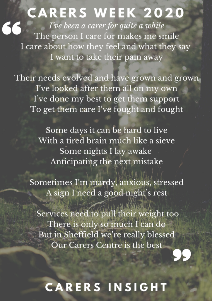 Part of a poem written by a Sheffield Carer:
I've been a carer for quite a while
The person I care for makes me smile
I care about how they feel and what they say
I want to take their pain away
Their needs evolved and have grown and grown
I've looked after them all on my own
I've done my best to get them support
To get them care I've fought and fought
Some days it can be hard to live
With a tired brain much like a sieve
Some nights I lay awake
Anticipating the next mistake
Sometimes I'm mardy anxious, stressed
A sign I need a good night's rest
Services need to pull their weight too
There is only so much I can do
But in Sheffield we're really blessed
Our Carers Centre is the best