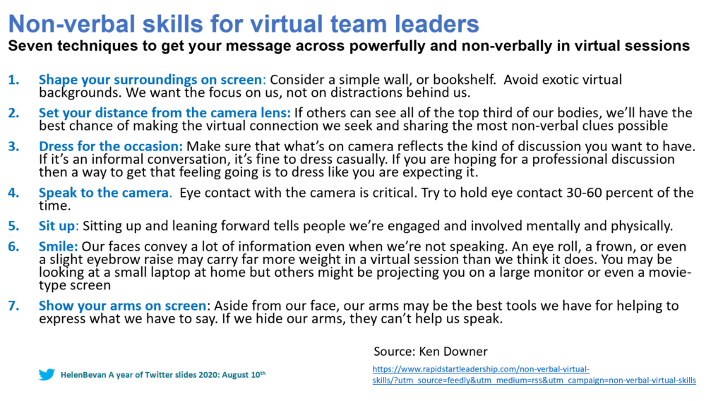 Non-verbal skill for virtual team leaders
Seven techniques to get your message across powerfully and non-verbally in virtual sessions.
1. Shape your surroundings on screen: Consider a simple wall, or bookshelf. Avoid exotic virtual backgrounds. We want the focus on us, not on distractions behind us.
2. Set your distance from the camera lens: If others can see all of the top third of our bodies, we'll have the best chance of making the virtual connection we seek and sharing the most non-verbal clues possible.
3. Dress for the occasion: Make sure what's on camera reflects the kind of discussion you want to have. If it's an informal conversation, it's fine to dress casually. If you are hoping for a professional discussion then a way to get that feeling going is to dress like you are expecting it.
4. Speak to the camera - Eye contact with the camera is critical. Try to hold eye contact 30-60% of the time.
5. Sit up - Sitting up and leaning forward tells people we're engaged and involved mentally and physically.
6. Smile - Our faces convey a lot of information even when we're not speaking. An eye roll, a frown, or even a slight eyebrow raise carry far more weight in a virtual session than we think it does. You may be looking at a small laptop at home but others might be projecting you on a larger monitor or even a movie type screen.
7. Show your arms on screen: Aside from our face, our arms may be the best tools we have for helping to express what we have to say. Ife we hide our arms, they can't help us speak.
Source: Ken Downer